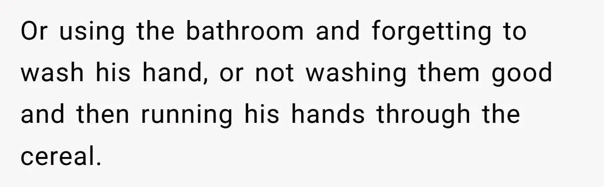 A Man Hid His Favorite Cereal From His Son, and Now His Wife Thinks He Took It Too Far Or using the bathroom and forgetting to wash his hand, or not washing them good and then running his hands through the cereal.