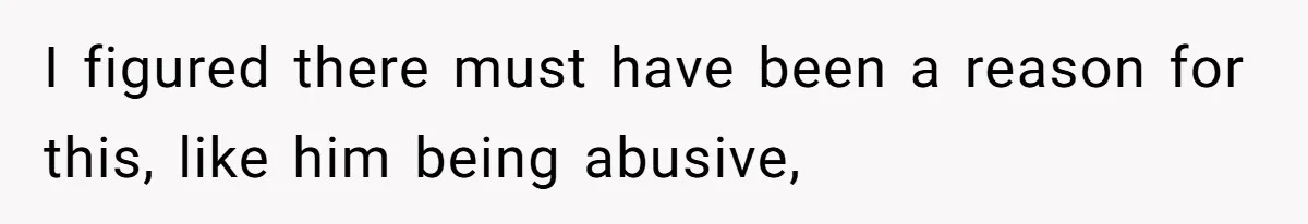 I figured there must have been a reason for this, like him being abusive,