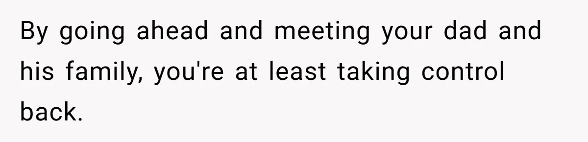 By going ahead and meeting your dad and his family, you're at least taking control back.