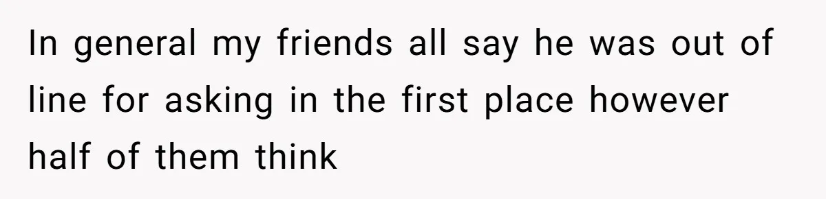 In general my friends all say he was out of line for asking in the first place however half of them think