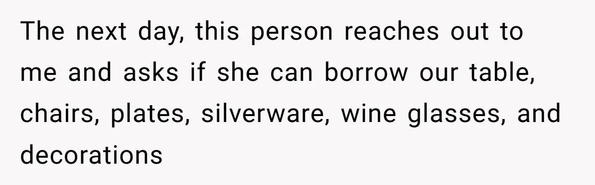 Couple Refuses Surprisingly Bold Request From Near Stranger After Hosting Festive Gathering The next day, this person reaches out to me and asks if she can borrow our table, chairs, plates, silverware, wine glasses, and decorations