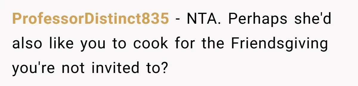 Couple Refuses Surprisingly Bold Request From Near Stranger After Hosting Festive Gathering ProfessorDistinct835 − NTA. Perhaps she'd also like you to cook for the Friendsgiving you're not invited to?