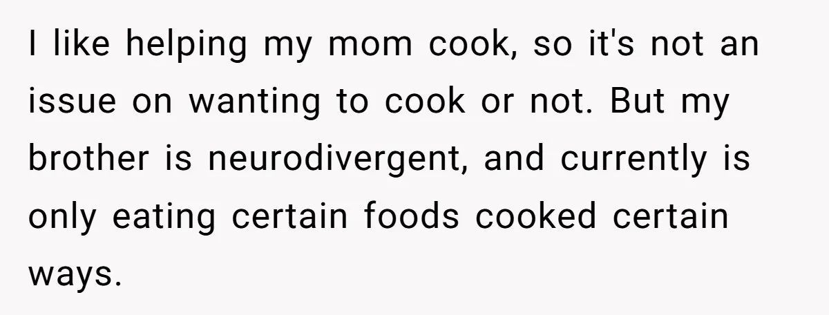 She Kept Cooking for Her Brother, Even Though He Refused to Eat It, and Finally Said Enough I like helping my mom cook, so it's not an issue on wanting to cook or not. But my brother is neurodivergent, and currently is only eating certain foods cooked...