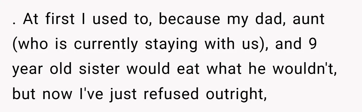 She Kept Cooking for Her Brother, Even Though He Refused to Eat It, and Finally Said Enough . At first I used to, because my dad, aunt (who is currently staying with us), and 9 year old sister would eat what he wouldn't, but now I've just...