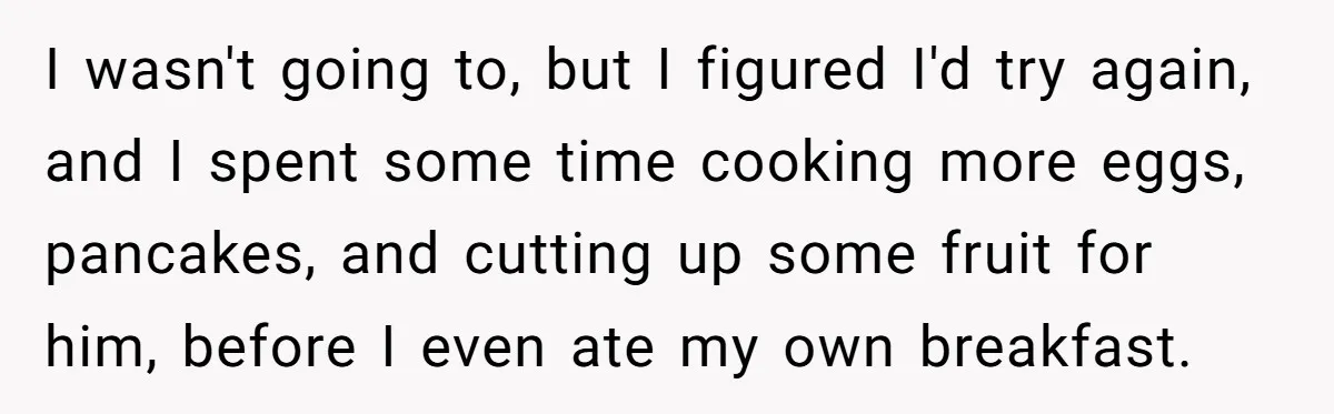 She Kept Cooking for Her Brother, Even Though He Refused to Eat It, and Finally Said Enough I wasn't going to, but I figured I'd try again, and I spent some time cooking more eggs, pancakes, and cutting up some fruit for him, before I even ate...