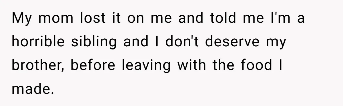 She Kept Cooking for Her Brother, Even Though He Refused to Eat It, and Finally Said Enough My mom lost it on me and told me I'm a horrible sibling and I don't deserve my brother, before leaving with the food I made.