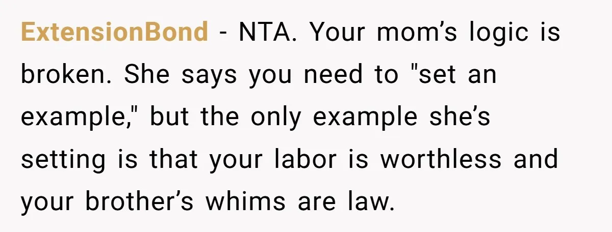 She Kept Cooking for Her Brother, Even Though He Refused to Eat It, and Finally Said Enough ExtensionBond − NTA. Your mom’s logic is broken. She says you need to "set an example," but the only example she’s setting is that your labor is worthless and your...