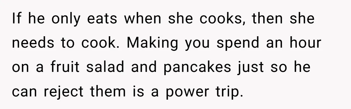 She Kept Cooking for Her Brother, Even Though He Refused to Eat It, and Finally Said Enough If he only eats when she cooks, then she needs to cook. Making you spend an hour on a fruit salad and pancakes just so he can reject them is...