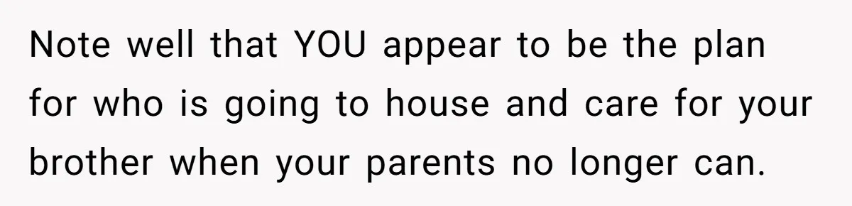 She Kept Cooking for Her Brother, Even Though He Refused to Eat It, and Finally Said Enough Note well that YOU appear to be the plan for who is going to house and care for your brother when your parents no longer can.