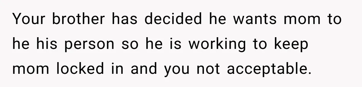 She Kept Cooking for Her Brother, Even Though He Refused to Eat It, and Finally Said Enough Your brother has decided he wants mom to he his person so he is working to keep mom locked in and you not acceptable.