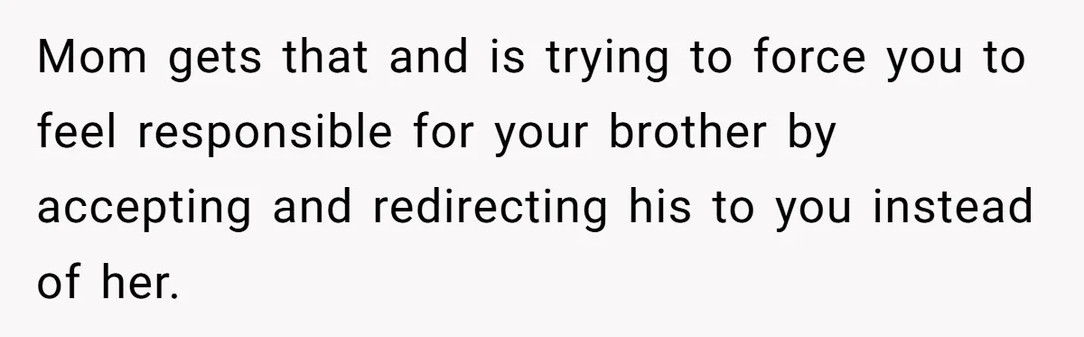 She Kept Cooking for Her Brother, Even Though He Refused to Eat It, and Finally Said Enough Mom gets that and is trying to force you to feel responsible for your brother by accepting and redirecting his to you instead of her.
