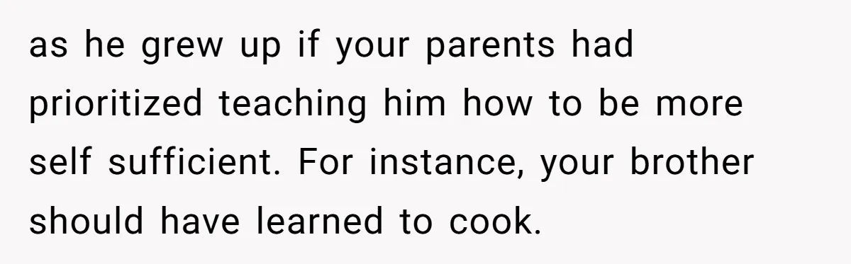 She Kept Cooking for Her Brother, Even Though He Refused to Eat It, and Finally Said Enough as he grew up if your parents had prioritized teaching him how to be more self sufficient. For instance, your brother should have learned to cook.