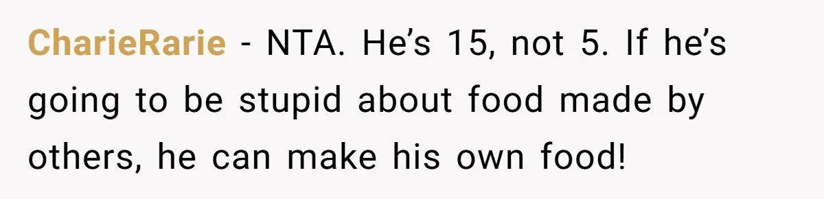 She Kept Cooking for Her Brother, Even Though He Refused to Eat It, and Finally Said Enough CharieRarie − NTA. He’s 15, not 5. If he’s going to be stupid about food made by others, he can make his own food!