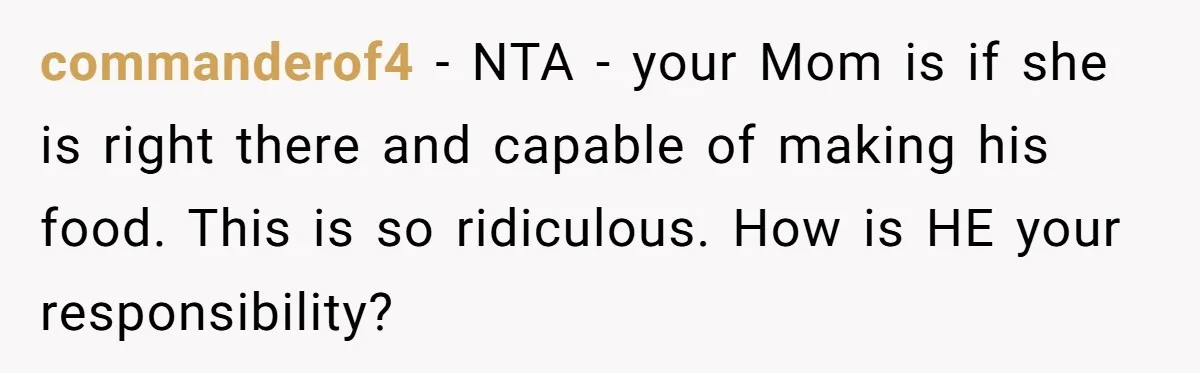 She Kept Cooking for Her Brother, Even Though He Refused to Eat It, and Finally Said Enough commanderof4 − NTA - your Mom is if she is right there and capable of making his food. This is so ridiculous. How is HE your responsibility?