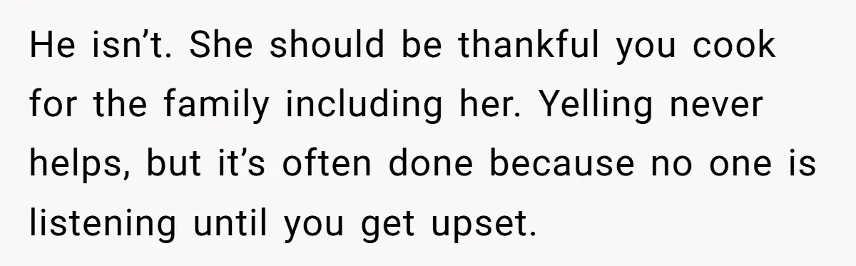 She Kept Cooking for Her Brother, Even Though He Refused to Eat It, and Finally Said Enough He isn’t. She should be thankful you cook for the family including her. Yelling never helps, but it’s often done because no one is listening until you get upset.