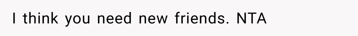 I think you need new friends. NTA