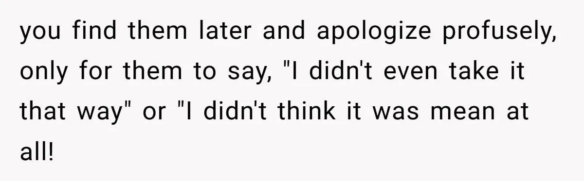 you find them later and apologize profusely, only for them to say, "I didn't even take it that way" or "I didn't think it was mean at all!