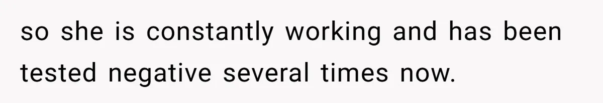 so she is constantly working and has been tested negative several times now.
