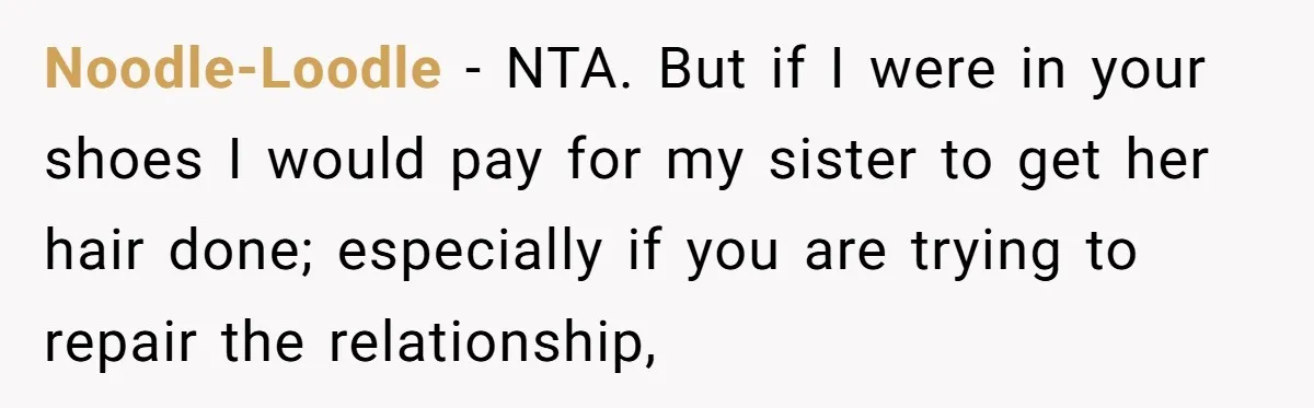 She Wanted Her Sister to Feel Beautiful for Her Proposal, But Her Plan Raised an Awkward Question Noodle-Loodle − NTA. But if I were in your shoes I would pay for my sister to get her hair done; especially if you are trying to repair the relationship,