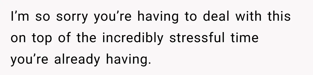 I’m so sorry you’re having to deal with this on top of the incredibly stressful time you’re already having.