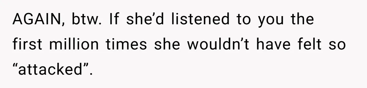 AGAIN, btw. If she’d listened to you the first million times she wouldn’t have felt so “attacked”.