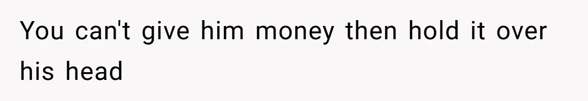 You can't give him money then hold it over his head