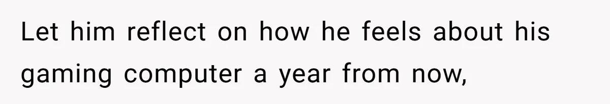 Let him reflect on how he feels about his gaming computer a year from now,