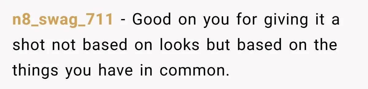 n8_swag_711 − Good on you for giving it a shot not based on looks but based on the things you have in common.