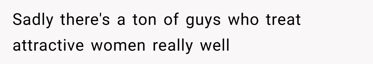 Sadly there's a ton of guys who treat attractive women really well