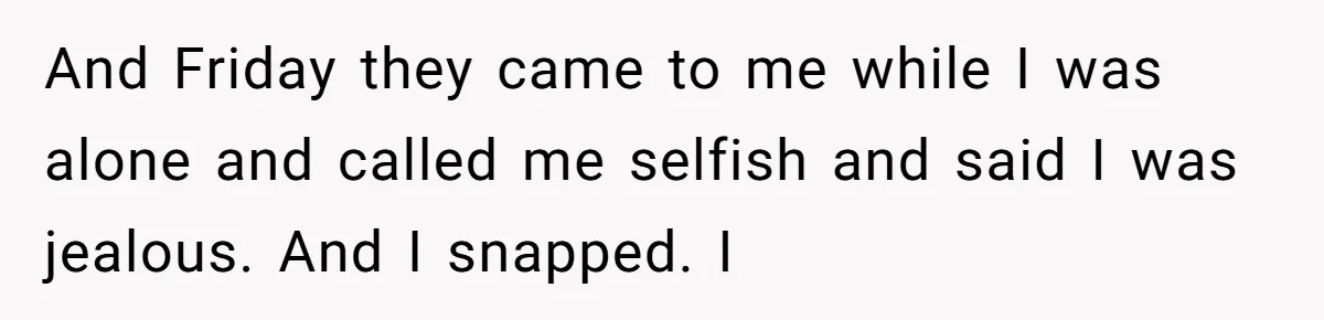 And Friday they came to me while I was alone and called me selfish and said I was jealous. And I snapped. I