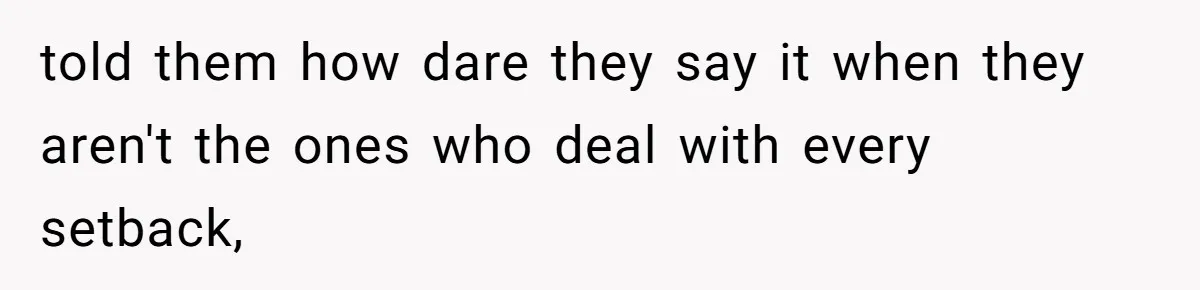 told them how dare they say it when they aren't the ones who deal with every setback,