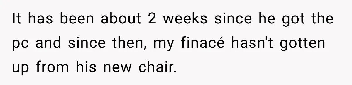 It has been about 2 weeks since he got the pc and since then, my finacé hasn't gotten up from his new chair.