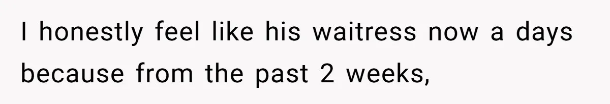 I honestly feel like his waitress now a days because from the past 2 weeks,