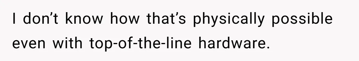 I don’t know how that’s physically possible even with top-of-the-line hardware.