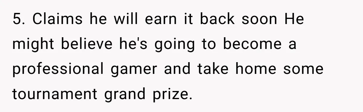 5. Claims he will earn it back soon He might believe he's going to become a professional gamer and take home some tournament grand prize.