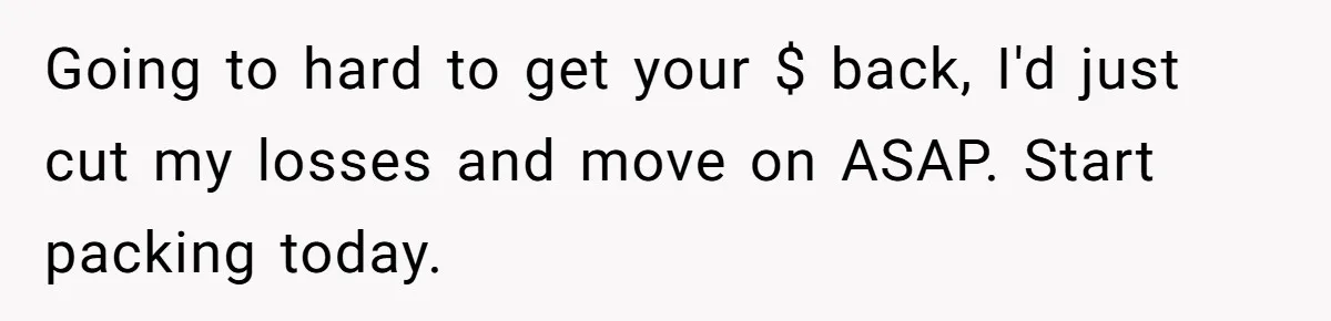 Going to hard to get your $ back, I'd just cut my losses and move on ASAP. Start packing today.