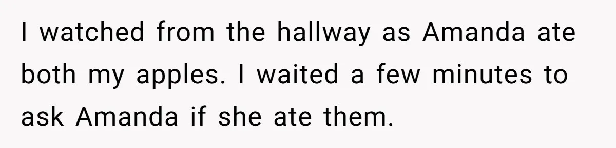 Woman Adds Almond Extract To All Her Food After Roommate Keeps Stealing And Lying About It I watched from the hallway as Amanda ate both my apples. I waited a few minutes to ask Amanda if she ate them.