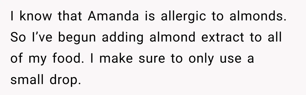 Woman Adds Almond Extract To All Her Food After Roommate Keeps Stealing And Lying About It I know that Amanda is allergic to almonds. So I’ve begun adding almond extract to all of my food. I make sure to only use a small drop.