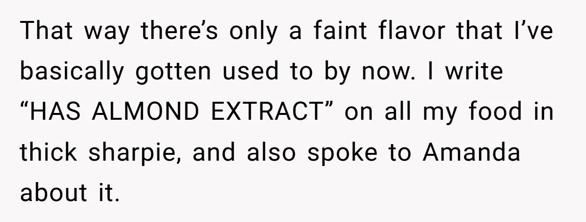 Woman Adds Almond Extract To All Her Food After Roommate Keeps Stealing And Lying About It That way there’s only a faint flavor that I’ve basically gotten used to by now. I write “HAS ALMOND EXTRACT” on all my food in thick sharpie, and also spoke...