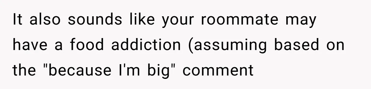Woman Adds Almond Extract To All Her Food After Roommate Keeps Stealing And Lying About It It also sounds like your roommate may have a food addiction (assuming based on the "because I'm big" comment