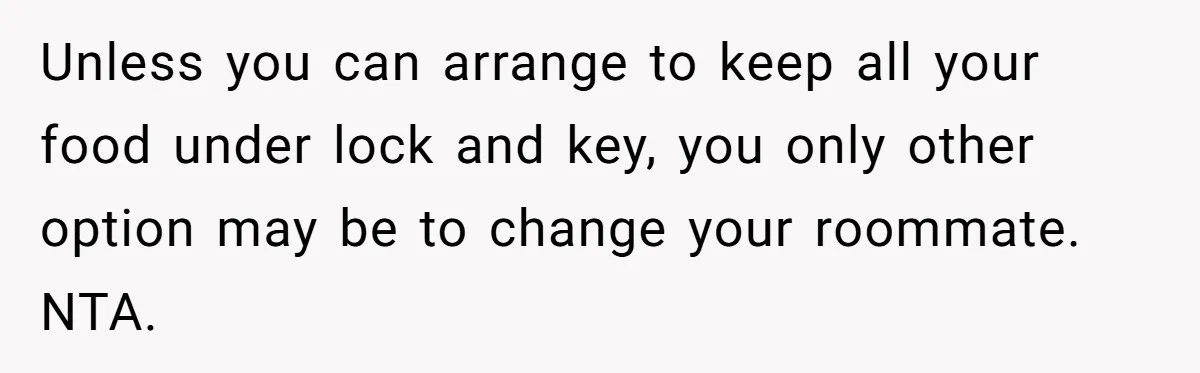 Woman Adds Almond Extract To All Her Food After Roommate Keeps Stealing And Lying About It Unless you can arrange to keep all your food under lock and key, you only other option may be to change your roommate. NTA.