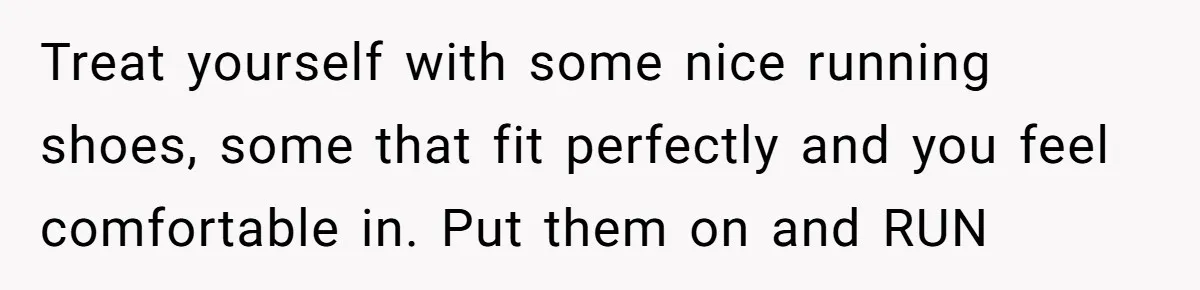 Girlfriend Accuses Boyfriend Of Calling Her Old And Ugly After He Says They’re Similar In Attractiveness Treat yourself with some nice running shoes, some that fit perfectly and you feel comfortable in. Put them on and RUN