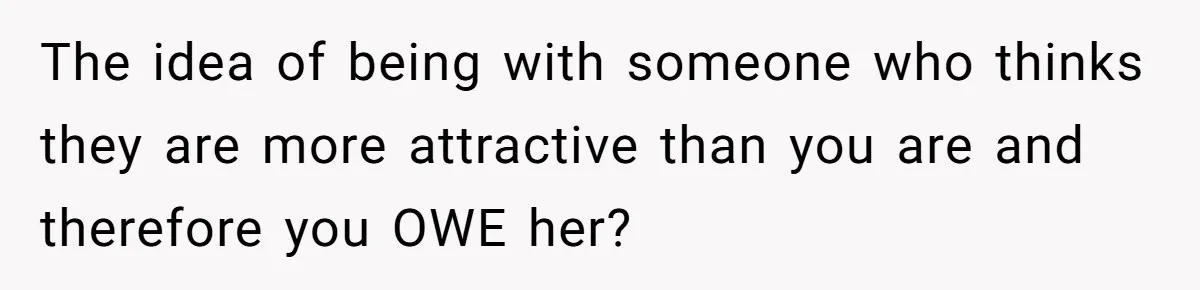 Girlfriend Accuses Boyfriend Of Calling Her Old And Ugly After He Says They’re Similar In Attractiveness The idea of being with someone who thinks they are more attractive than you are and therefore you OWE her?