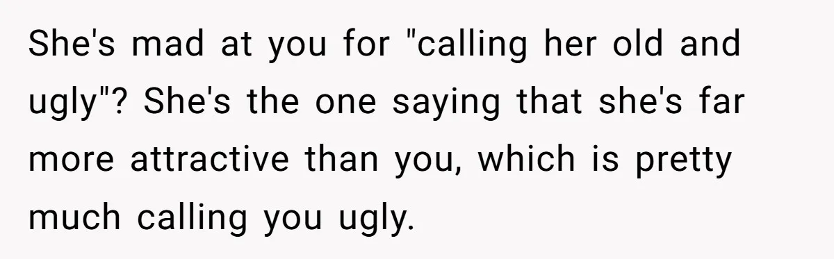 Girlfriend Accuses Boyfriend Of Calling Her Old And Ugly After He Says They’re Similar In Attractiveness She's mad at you for "calling her old and ugly"? She's the one saying that she's far more attractive than you, which is pretty much calling you ugly.
