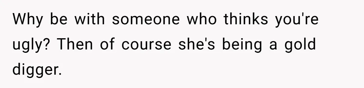 Girlfriend Accuses Boyfriend Of Calling Her Old And Ugly After He Says They’re Similar In Attractiveness Why be with someone who thinks you're ugly? Then of course she's being a gold digger.
