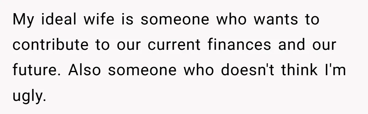 Girlfriend Accuses Boyfriend Of Calling Her Old And Ugly After He Says They’re Similar In Attractiveness My ideal wife is someone who wants to contribute to our current finances and our future. Also someone who doesn't think I'm ugly.