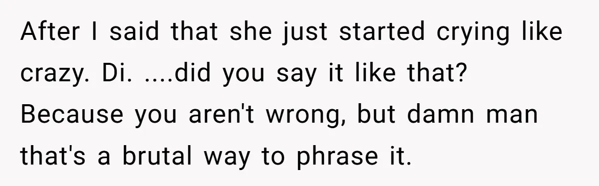 Girlfriend Accuses Boyfriend Of Calling Her Old And Ugly After He Says They’re Similar In Attractiveness After I said that she just started crying like crazy. Di. ....did you say it like that? Because you aren't wrong, but damn man that's a brutal way to phrase...