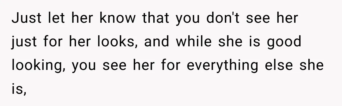 Girlfriend Accuses Boyfriend Of Calling Her Old And Ugly After He Says They’re Similar In Attractiveness Just let her know that you don't see her just for her looks, and while she is good looking, you see her for everything else she is,