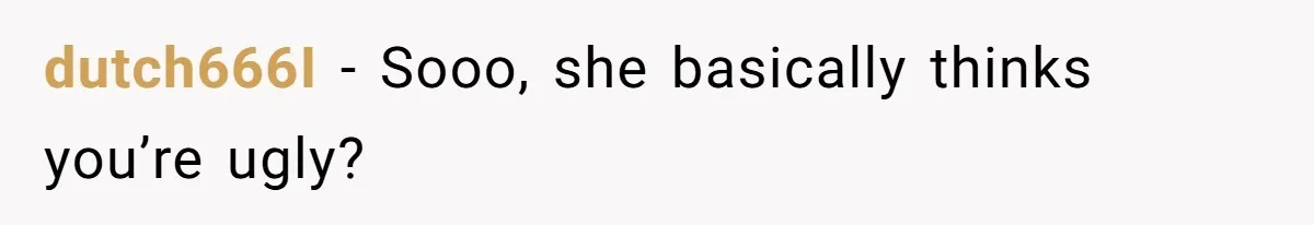 Girlfriend Accuses Boyfriend Of Calling Her Old And Ugly After He Says They’re Similar In Attractiveness dutch666I − Sooo, she basically thinks you’re ugly?