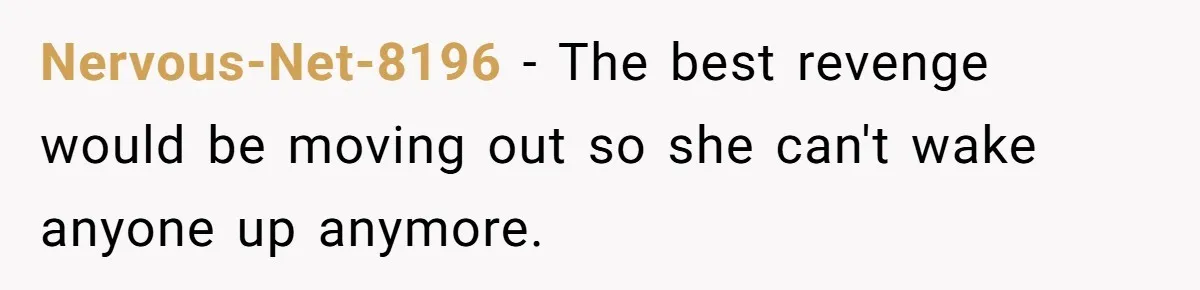 Nervous-Net-8196 − The best revenge would be moving out so she can't wake anyone up anymore.